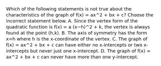 Which of the following statements is not true about the characteristics of the graph of f(x) = ax^2 + bx + c? Choose the incorrect statement below. A. Since the vertex form of the quadratic function is f(x) = a (x−h)^2 + k​, the vertex is always found at the point (h,k). B. The <a href='https://www.questionai.com/knowledge/kgExf582dN-axis-of-symmetry' class='anchor-knowledge'>axis of symmetry</a> has the form x=h where h is the​ x-coordinate of the vertex. C. The graph of f(x) = ax^2 + bx + c can have either no​ x-intercepts or two​ x-intercepts but never just one​ x-intercept. D. The graph of f(x) = ax^2 + bx + c can never have <a href='https://www.questionai.com/knowledge/keWHlEPx42-more-than' class='anchor-knowledge'>more than</a> one​ y-intercept.