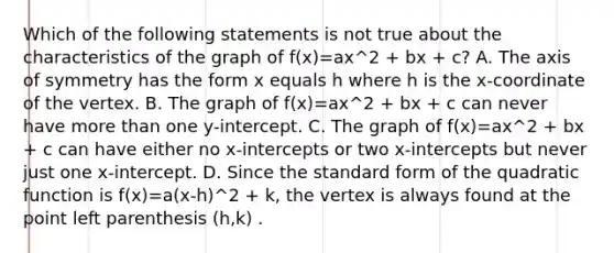 Which of the following statements is not true about the characteristics of the graph of f(x)=ax^2 + bx + c? A. The axis of symmetry has the form x equals h where h is the​ x-coordinate of the vertex. B. The graph of f(x)=ax^2 + bx + c can never have more than one​ y-intercept. C. The graph of f(x)=ax^2 + bx + c can have either no​ x-intercepts or two​ x-intercepts but never just one​ x-intercept. D. Since the standard form of the quadratic function is f(x)=a(x-h)^2 + k​, the vertex is always found at the point left parenthesis (h,k) .