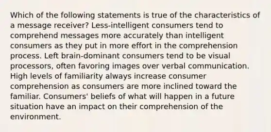 Which of the following statements is true of the characteristics of a message receiver? Less-intelligent consumers tend to comprehend messages more accurately than intelligent consumers as they put in more effort in the comprehension process. Left brain-dominant consumers tend to be visual processors, often favoring images over verbal communication. High levels of familiarity always increase consumer comprehension as consumers are more inclined toward the familiar. Consumers' beliefs of what will happen in a future situation have an impact on their comprehension of the environment.