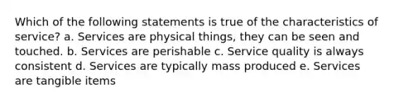 Which of the following statements is true of the characteristics of service? a. Services are physical things, they can be seen and touched. b. Services are perishable c. Service quality is always consistent d. Services are typically mass produced e. Services are tangible items