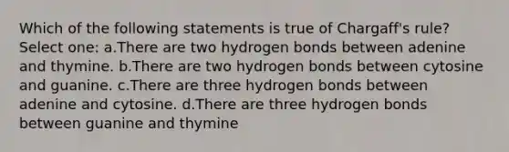 Which of the following statements is true of Chargaff's rule? Select one: a.There are two hydrogen bonds between adenine and thymine. b.There are two hydrogen bonds between cytosine and guanine. c.There are three hydrogen bonds between adenine and cytosine. d.There are three hydrogen bonds between guanine and thymine