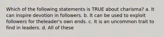 Which of the following statements is TRUE about charisma? a. It can inspire devotion in followers. b. It can be used to exploit followers for theleader's own ends. c. It is an uncommon trait to find in leaders. d. All of these