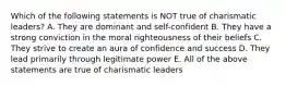 Which of the following statements is NOT true of charismatic leaders? A. They are dominant and self-confident B. They have a strong conviction in the moral righteousness of their beliefs C. They strive to create an aura of confidence and success D. They lead primarily through legitimate power E. All of the above statements are true of charismatic leaders