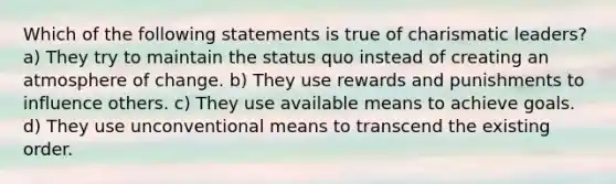 Which of the following statements is true of charismatic leaders? a) They try to maintain the status quo instead of creating an atmosphere of change. b) They use rewards and punishments to influence others. c) They use available means to achieve goals. d) They use unconventional means to transcend the existing order.