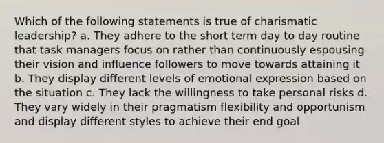 Which of the following statements is true of charismatic leadership? a. They adhere to the short term day to day routine that task managers focus on rather than continuously espousing their vision and influence followers to move towards attaining it b. They display different levels of emotional expression based on the situation c. They lack the willingness to take personal risks d. They vary widely in their pragmatism flexibility and opportunism and display different styles to achieve their end goal