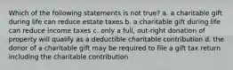 Which of the following statements is not true? a. a charitable gift during life can reduce estate taxes b. a charitable gift during life can reduce income taxes c. only a full, out-right donation of property will qualify as a deductible charitable contribution d. the donor of a charitable gift may be required to file a gift tax return including the charitable contribution