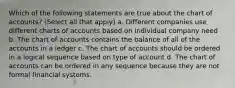 Which of the following statements are true about the chart of accounts? (Select all that apply) a. Different companies use different charts of accounts based on individual company need b. The chart of accounts contains the balance of all of the accounts in a ledger c. The chart of accounts should be ordered in a logical sequence based on type of account d. The chart of accounts can be ordered in any sequence because they are not formal financial systems.