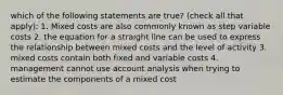 which of the following statements are true? (check all that apply): 1. Mixed costs are also commonly known as step variable costs 2. the equation for a straight line can be used to express the relationship between mixed costs and the level of activity 3. mixed costs contain both fixed and variable costs 4. management cannot use account analysis when trying to estimate the components of a mixed cost