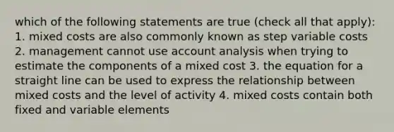 which of the following statements are true (check all that apply): 1. mixed costs are also commonly known as step variable costs 2. management cannot use account analysis when trying to estimate the components of a mixed cost 3. the equation for a straight line can be used to express the relationship between mixed costs and the level of activity 4. mixed costs contain both fixed and variable elements