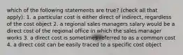 which of the following statements are true? (check all that apply): 1. a particular cost is either direct of indirect, regardless of the cost object 2. a regional sales managers salary would be a direct cost of the regional office in which the sales manager works 3. a direct cost is sometimes referred to as a common cost 4. a direct cost can be easily traced to a specific cost object