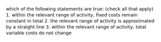 which of the following statements are true: (check all that apply) 1. within the relevant range of activity, fixed costs remain constant in total 2. the relevant range of activity is approximated by a straight line 3. within the relevant range of activity, total variable costs do not change