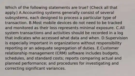 Which of the following statements are true? (Check all that apply.) A.Accounting systems generally consist of several subsystems, each designed to process a particular type of transaction. B.Most mobile devices do not need to be tracked and monitored as their loss represents minimal exposure. C.All system transactions and activities should be recorded in a log that indicates who accessed what data and when. D.Supervision is especially important in organizations without responsibility reporting or an adequate segregation of duties. E.Customer relationship management (CRM) software includes budgets, schedules, and standard costs; reports comparing actual and planned performance; and procedures for investigating and correcting significant variances.