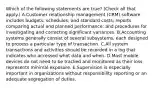 Which of the following statements are true? (Check all that apply.) A.Customer relationship management (CRM) software includes budgets, schedules, and standard costs; reports comparing actual and planned performance; and procedures for investigating and correcting significant variances. B.Accounting systems generally consist of several subsystems, each designed to process a particular type of transaction. C.All system transactions and activities should be recorded in a log that indicates who accessed what data and when. D.Most mobile devices do not need to be tracked and monitored as their loss represents minimal exposure. E.Supervision is especially important in organizations without responsibility reporting or an adequate segregation of duties.