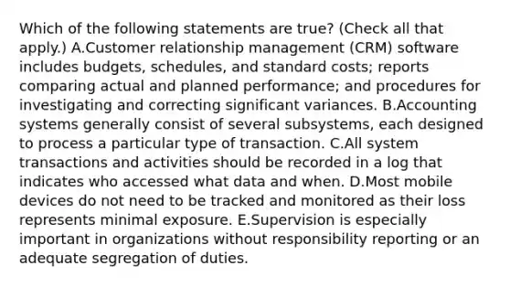 Which of the following statements are true? (Check all that apply.) A.Customer relationship management (CRM) software includes budgets, schedules, and standard costs; reports comparing actual and planned performance; and procedures for investigating and correcting significant variances. B.Accounting systems generally consist of several subsystems, each designed to process a particular type of transaction. C.All system transactions and activities should be recorded in a log that indicates who accessed what data and when. D.Most mobile devices do not need to be tracked and monitored as their loss represents minimal exposure. E.Supervision is especially important in organizations without responsibility reporting or an adequate segregation of duties.