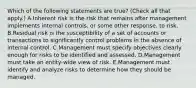 Which of the following statements are true? (Check all that apply.) A.Inherent risk is the risk that remains after management implements internal controls, or some other response, to risk. B.Residual risk is the susceptibility of a set of accounts or transactions to significantly control problems in the absence of internal control. C.Management must specify objectives clearly enough for risks to be identified and assessed. D.Management must take an entity-wide view of risk. E.Management must identify and analyze risks to determine how they should be managed.