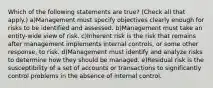 Which of the following statements are true? (Check all that apply.) a)Management must specify objectives clearly enough for risks to be identified and assessed. b)Management must take an entity-wide view of risk. c)Inherent risk is the risk that remains after management implements internal controls, or some other response, to risk. d)Management must identify and analyze risks to determine how they should be managed. e)Residual risk is the susceptibility of a set of accounts or transactions to significantly control problems in the absence of internal control.