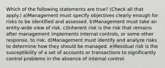 Which of the following statements are true? (Check all that apply.) a)Management must specify objectives clearly enough for risks to be identified and assessed. b)Management must take an entity-wide view of risk. c)Inherent risk is the risk that remains after management implements internal controls, or some other response, to risk. d)Management must identify and analyze risks to determine how they should be managed. e)Residual risk is the susceptibility of a set of accounts or transactions to significantly control problems in the absence of internal control.