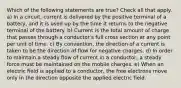 Which of the following statements are true? Check all that apply. a) In a circuit, current is delivered by the positive terminal of a battery, and it is used up by the time it returns to the negative terminal of the battery. b) Current is the total amount of charge that passes through a conductor's full cross section at any point per unit of time. c) By convention, the direction of a current is taken to be the direction of flow for negative charges. d) In order to maintain a steady flow of current in a conductor, a steady force must be maintained on the mobile charges. e) When an electric field is applied to a conductor, the free electrons move only in the direction opposite the applied electric field.