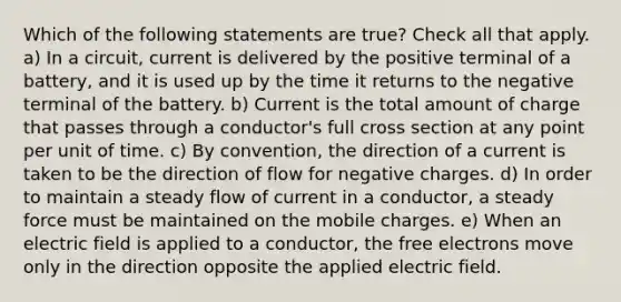 Which of the following statements are true? Check all that apply. a) In a circuit, current is delivered by the positive terminal of a battery, and it is used up by the time it returns to the negative terminal of the battery. b) Current is the total amount of charge that passes through a conductor's full cross section at any point per unit of time. c) By convention, the direction of a current is taken to be the direction of flow for negative charges. d) In order to maintain a steady flow of current in a conductor, a steady force must be maintained on the mobile charges. e) When an electric field is applied to a conductor, the free electrons move only in the direction opposite the applied electric field.