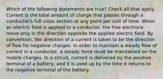 Which of the following statements are true? Check all that apply. Current is the total amount of charge that passes through a conductor's full cross section at any point per unit of time. When an electric field is applied to a conductor, the free electrons move only in the direction opposite the applied electric field. By convention, the direction of a current is taken to be the direction of flow for negative charges. In order to maintain a steady flow of current in a conductor, a steady force must be maintained on the mobile charges. In a circuit, current is delivered by the positive terminal of a battery, and it is used up by the time it returns to the negative terminal of the battery.