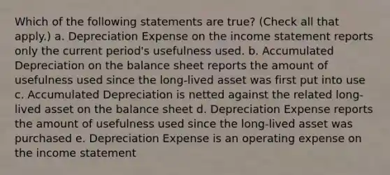 Which of the following statements are true? (Check all that apply.) a. Depreciation Expense on the <a href='https://www.questionai.com/knowledge/kCPMsnOwdm-income-statement' class='anchor-knowledge'>income statement</a> reports only the current period's usefulness used. b. Accumulated Depreciation on the balance sheet reports the amount of usefulness used since the long-lived asset was first put into use c. Accumulated Depreciation is netted against the related long-lived asset on the balance sheet d. Depreciation Expense reports the amount of usefulness used since the long-lived asset was purchased e. Depreciation Expense is an operating expense on the income statement