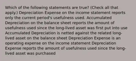 Which of the following statements are true? (Check all that apply.) Depreciation Expense on the <a href='https://www.questionai.com/knowledge/kCPMsnOwdm-income-statement' class='anchor-knowledge'>income statement</a> reports only the current period's usefulness used. Accumulated Depreciation on the balance sheet reports the amount of usefulness used since the long-lived asset was first put into use Accumulated Depreciation is netted against the related long-lived asset on the balance sheet Depreciation Expense is an operating expense on the income statement Depreciation Expense reports the amount of usefulness used since the long-lived asset was purchased