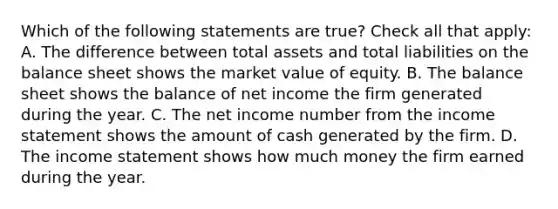 Which of the following statements are true? Check all that apply: A. The difference between total assets and total liabilities on the balance sheet shows the market value of equity. B. The balance sheet shows the balance of net income the firm generated during the year. C. The net income number from the income statement shows the amount of cash generated by the firm. D. The income statement shows how much money the firm earned during the year.