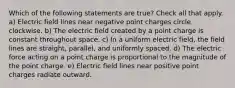 Which of the following statements are true? Check all that apply. a) Electric field lines near negative point charges circle clockwise. b) The electric field created by a point charge is constant throughout space. c) In a uniform electric field, the field lines are straight, parallel, and uniformly spaced. d) The electric force acting on a point charge is proportional to the magnitude of the point charge. e) Electric field lines near positive point charges radiate outward.