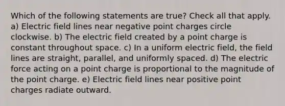 Which of the following statements are true? Check all that apply. a) Electric field lines near negative point charges circle clockwise. b) The electric field created by a point charge is constant throughout space. c) In a uniform electric field, the field lines are straight, parallel, and uniformly spaced. d) The electric force acting on a point charge is proportional to the magnitude of the point charge. e) Electric field lines near positive point charges radiate outward.