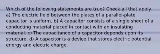 Which of the following statements are true? Check all that apply. a) The electric field between the plates of a parallel-plate capacitor is uniform. b) A capacitor consists of a single sheet of a conducting material placed in contact with an insulating material. c) The capacitance of a capacitor depends upon its structure. d) A capacitor is a device that stores electric potential energy and electric charge.