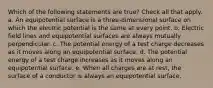 Which of the following statements are true? Check all that apply. a. An equipotential surface is a three-dimensional surface on which the electric potential is the same at every point. b. Electric field lines and equipotential surfaces are always mutually perpendicular. c. The potential energy of a test charge decreases as it moves along an equipotential surface. d. The potential energy of a test charge increases as it moves along an equipotential surface. e. When all charges are at rest, the surface of a conductor is always an equipotential surface.