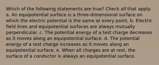 Which of the following statements are true? Check all that apply. a. An equipotential surface is a three-dimensional surface on which the electric potential is the same at every point. b. Electric field lines and equipotential surfaces are always mutually perpendicular. c. The potential energy of a test charge decreases as it moves along an equipotential surface. d. The potential energy of a test charge increases as it moves along an equipotential surface. e. When all charges are at rest, the surface of a conductor is always an equipotential surface.