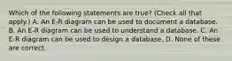 Which of the following statements are true? (Check all that apply.) A. An E-R diagram can be used to document a database. B. An E-R diagram can be used to understand a database. C. An E-R diagram can be used to design a database. D. None of these are correct.