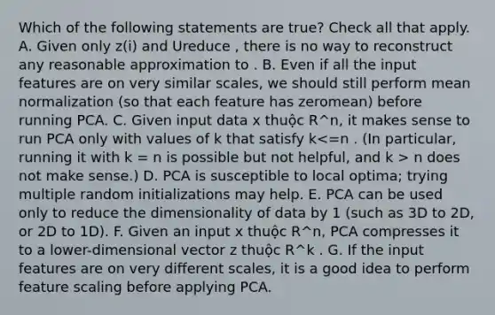 Which of the following statements are true? Check all that apply. A. Given only z(i) and Ureduce , there is no way to reconstruct any reasonable approximation to . B. Even if all the input features are on very similar scales, we should still perform mean normalization (so that each feature has zeromean) before running PCA. C. Given input data x thuộc R^n, it makes sense to run PCA only with values of k that satisfy k n does not make sense.) D. PCA is susceptible to local optima; trying multiple random initializations may help. E. PCA can be used only to reduce the dimensionality of data by 1 (such as 3D to 2D, or 2D to 1D). F. Given an input x thuộc R^n, PCA compresses it to a lower-dimensional vector z thuộc R^k . G. If the input features are on very different scales, it is a good idea to perform feature scaling before applying PCA.