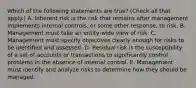 Which of the following statements are true? (Check all that apply.) A. Inherent risk is the risk that remains after management implements internal controls, or some other response, to risk. B. Management must take an entity-wide view of risk. C. Management must specify objectives clearly enough for risks to be identified and assessed. D. Residual risk is the susceptibility of a set of accounts or transactions to significantly control problems in the absence of internal control. E. Management must identify and analyze risks to determine how they should be managed.