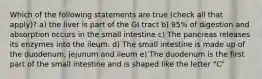 Which of the following statements are true (check all that apply)? a) the liver is part of the GI tract b) 95% of digestion and absorption occurs in the small intestine c) The pancreas releases its enzymes into the ileum. d) The small intestine is made up of the duodenum, jejunum and ileum e) The duodenum is the first part of the small intestine and is shaped like the letter "C"