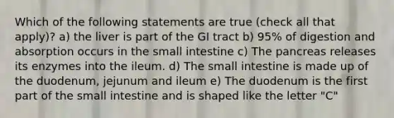 Which of the following statements are true (check all that apply)? a) the liver is part of the GI tract b) 95% of digestion and absorption occurs in the small intestine c) The pancreas releases its enzymes into the ileum. d) The small intestine is made up of the duodenum, jejunum and ileum e) The duodenum is the first part of the small intestine and is shaped like the letter "C"