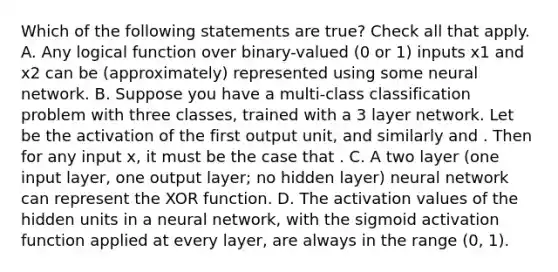 Which of the following statements are true? Check all that apply. A. Any logical function over binary-valued (0 or 1) inputs x1 and x2 can be (approximately) represented using some neural network. B. Suppose you have a multi-class classification problem with three classes, trained with a 3 layer network. Let be the activation of the first output unit, and similarly and . Then for any input x, it must be the case that . C. A two layer (one input layer, one output layer; no hidden layer) neural network can represent the XOR function. D. The activation values of the hidden units in a neural network, with the sigmoid activation function applied at every layer, are always in the range (0, 1).