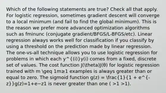 Which of the following statements are true? Check all that apply. For logistic regression, sometimes gradient descent will converge to a local minimum (and fail to find the global minimum). This is the reason we prefer more advanced optimization algorithms such as fminunc (conjugate gradient/BFGS/L-BFGS/etc). Linear regression always works well for classification if you classify by using a threshold on the prediction made by linear regression. The one-vs-all technique allows you to use logistic regression for problems in which each y^(i)y(i) comes from a fixed, discrete set of values. The cost function J(theta)J(θ) for logistic regression trained with m geq 1m≥1 examples is always greater than or equal to zero. The sigmoid function g(z) = (1)/(1 + e^-z)g(z)=1+e−z1​ is never greater than one ( >1 >1).