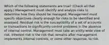 Which of the following statements are true? (Check all that apply.) Management must identify and analyze risks to determine how they should be managed. Management must specify objectives clearly enough for risks to be identified and assessed. Residual risk is the susceptibility of a set of accounts or transactions to significantly control problems in the absence of internal control. Management must take an entity-wide view of risk. Inherent risk is the risk that remains after management implements internal controls, or some other response, to risk.