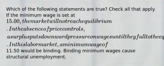 Which of the following statements are true? Check all that apply. If the minimum wage is set at 15.00, the market will not reach equilibrium. In the absence of price controls, a surplus puts downward pressure on wages until they fall to the equilibrium. In this labor market, a minimum wage of11.50 would be binding. Binding minimum wages cause structural unemployment.