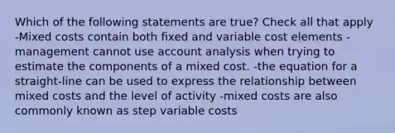 Which of the following statements are true? Check all that apply -Mixed costs contain both fixed and variable cost elements -management cannot use account analysis when trying to estimate the components of a mixed cost. -the equation for a straight-line can be used to express the relationship between mixed costs and the level of activity -mixed costs are also commonly known as step variable costs