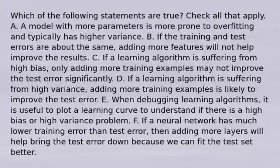 Which of the following statements are true? Check all that apply. A. A model with more parameters is more prone to overfitting and typically has higher variance. B. If the training and test errors are about the same, adding more features will not help improve the results. C. If a learning algorithm is suffering from high bias, only adding more training examples may not improve the test error significantly. D. If a learning algorithm is suffering from high variance, adding more training examples is likely to improve the test error. E. When debugging learning algorithms, it is useful to plot a learning curve to understand if there is a high bias or high variance problem. F. If a neural network has much lower training error than test error, then adding more layers will help bring the test error down because we can fit the test set better.