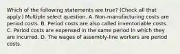 Which of the following statements are true? (Check all that apply.) Multiple select question. A. Non-manufacturing costs are period costs. B. Period costs are also called inventoriable costs. C. Period costs are expensed in the same period in which they are incurred. D. The wages of assembly-line workers are period costs.