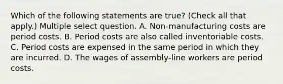 Which of the following statements are true? (Check all that apply.) Multiple select question. A. Non-manufacturing costs are period costs. B. Period costs are also called inventoriable costs. C. Period costs are expensed in the same period in which they are incurred. D. The wages of assembly-line workers are period costs.