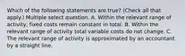 Which of the following statements are true? (Check all that apply.) Multiple select question. A. Within the relevant range of activity, fixed costs remain constant in total. B. Within the relevant range of activity total variable costs do not change. C. The relevant range of activity is approximated by an accountant by a straight line.