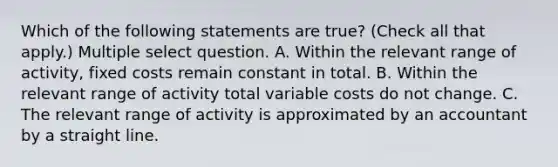 Which of the following statements are true? (Check all that apply.) Multiple select question. A. Within the relevant range of activity, fixed costs remain constant in total. B. Within the relevant range of activity total variable costs do not change. C. The relevant range of activity is approximated by an accountant by a straight line.