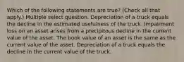 Which of the following statements are true? (Check all that apply.) Multiple select question. Depreciation of a truck equals the decline in the estimated usefulness of the truck. Impairment loss on an asset arises from a precipitous decline in the current value of the asset. The book value of an asset is the same as the current value of the asset. Depreciation of a truck equals the decline in the current value of the truck.