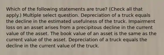 Which of the following statements are true? (Check all that apply.) Multiple select question. Depreciation of a truck equals the decline in the estimated usefulness of the truck. Impairment loss on an asset arises from a precipitous decline in the current value of the asset. The book value of an asset is the same as the current value of the asset. Depreciation of a truck equals the decline in the current value of the truck.