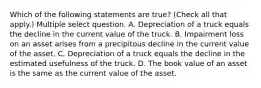 Which of the following statements are true? (Check all that apply.) Multiple select question. A. Depreciation of a truck equals the decline in the current value of the truck. B. Impairment loss on an asset arises from a precipitous decline in the current value of the asset. C. Depreciation of a truck equals the decline in the estimated usefulness of the truck. D. The book value of an asset is the same as the current value of the asset.